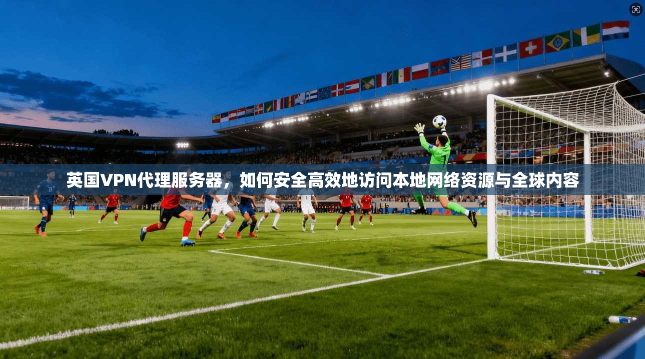 英国VPN代理服务器，如何安全高效地访问本地网络资源与全球内容