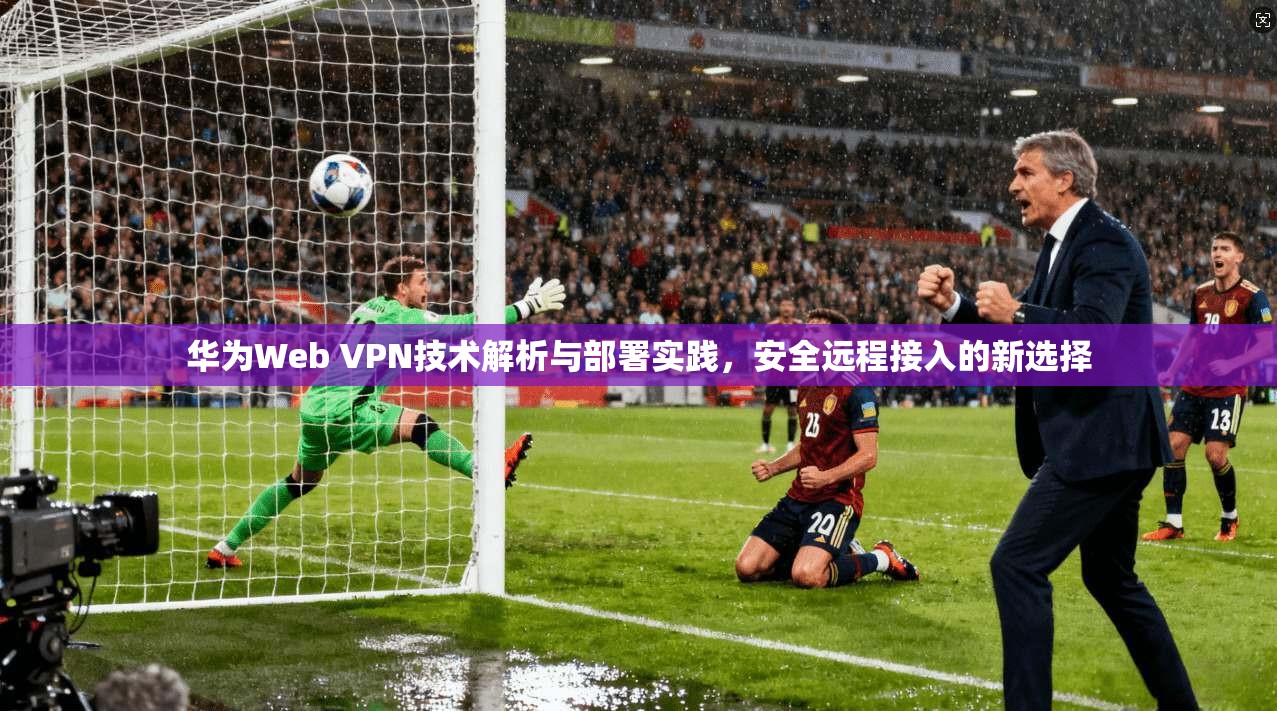 华为Web VPN技术解析与部署实践，安全远程接入的新选择