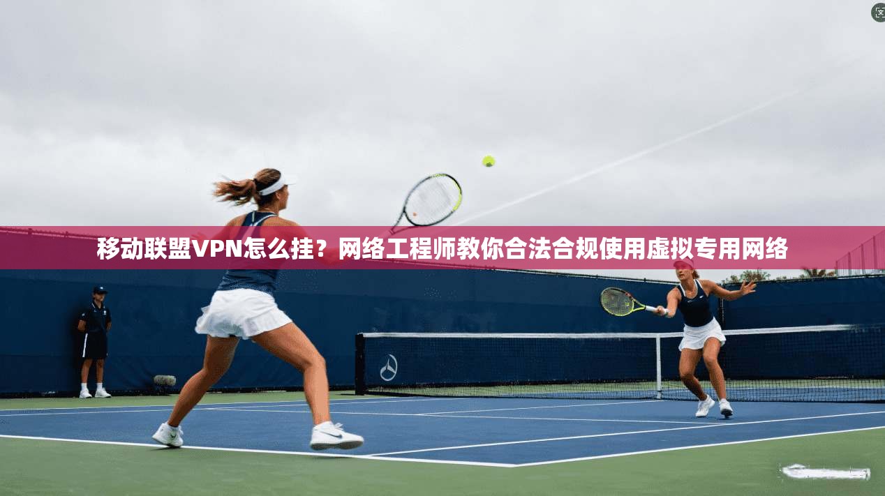 移动联盟VPN怎么挂？网络工程师教你合法合规使用虚拟专用网络