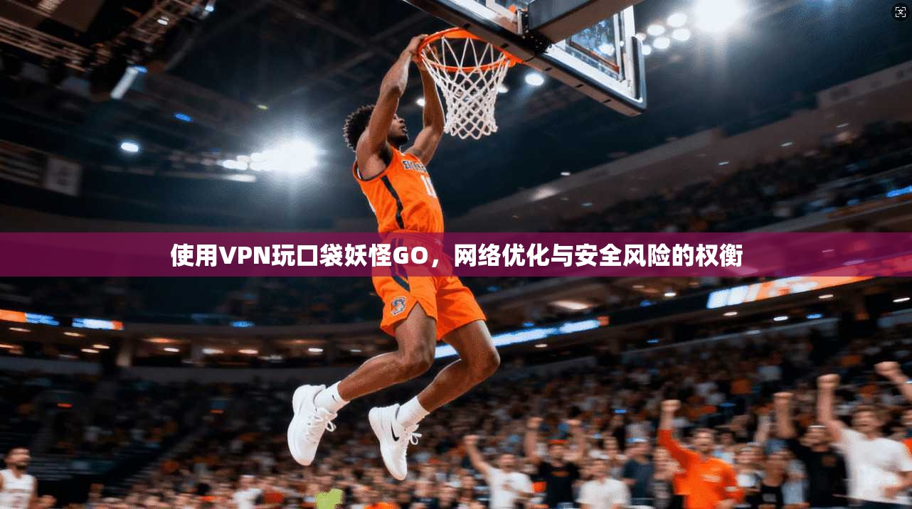 使用VPN玩口袋妖怪GO，网络优化与安全风险的权衡