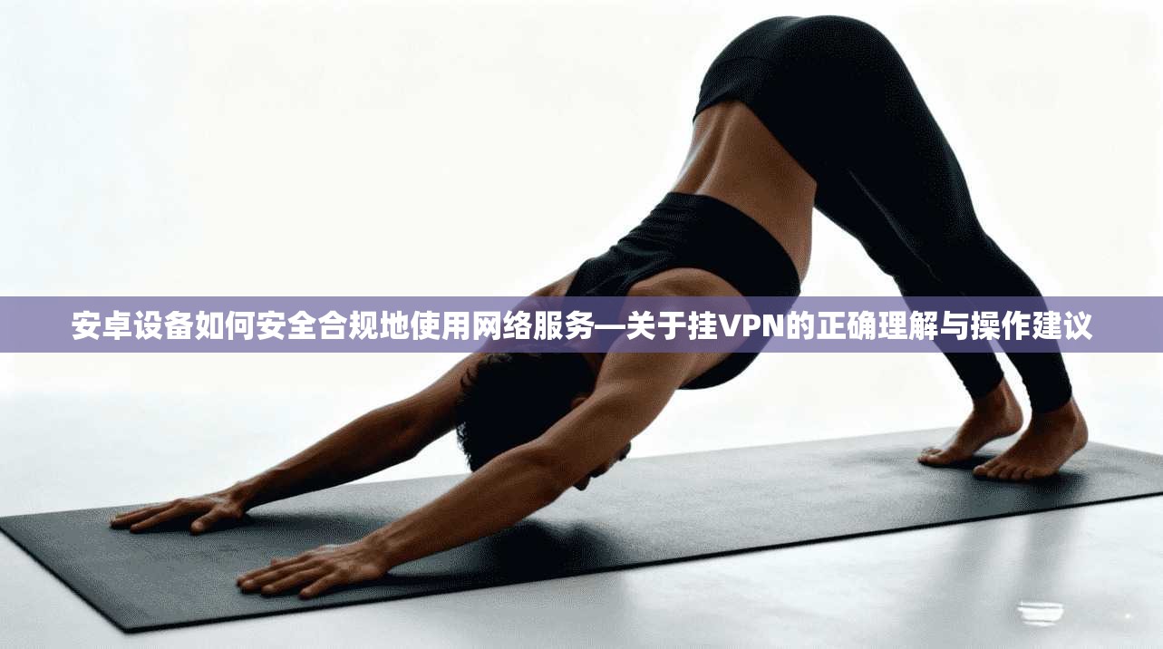 安卓设备如何安全合规地使用网络服务—关于挂VPN的正确理解与操作建议