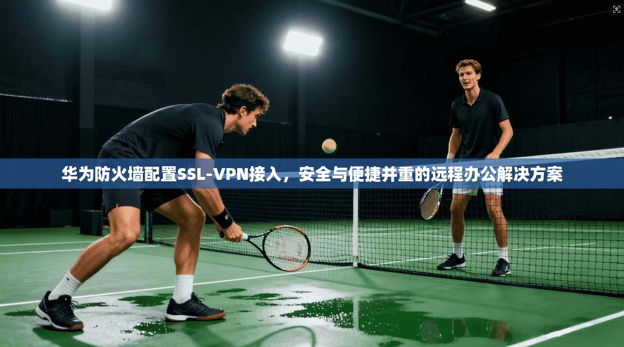 华为防火墙配置SSL-VPN接入，安全与便捷并重的远程办公解决方案