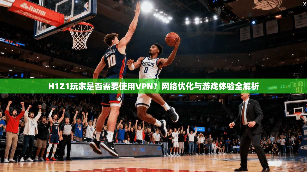 H1Z1玩家是否需要使用VPN？网络优化与游戏体验全解析