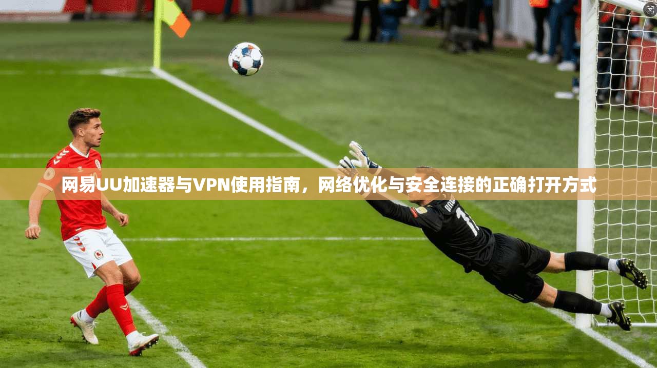 网易UU加速器与VPN使用指南，网络优化与安全连接的正确打开方式