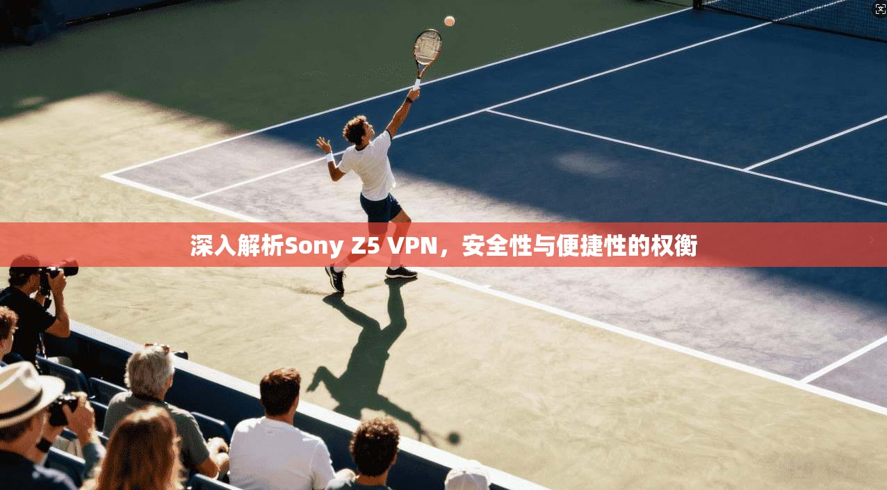 深入解析Sony Z5 VPN，安全性与便捷性的权衡