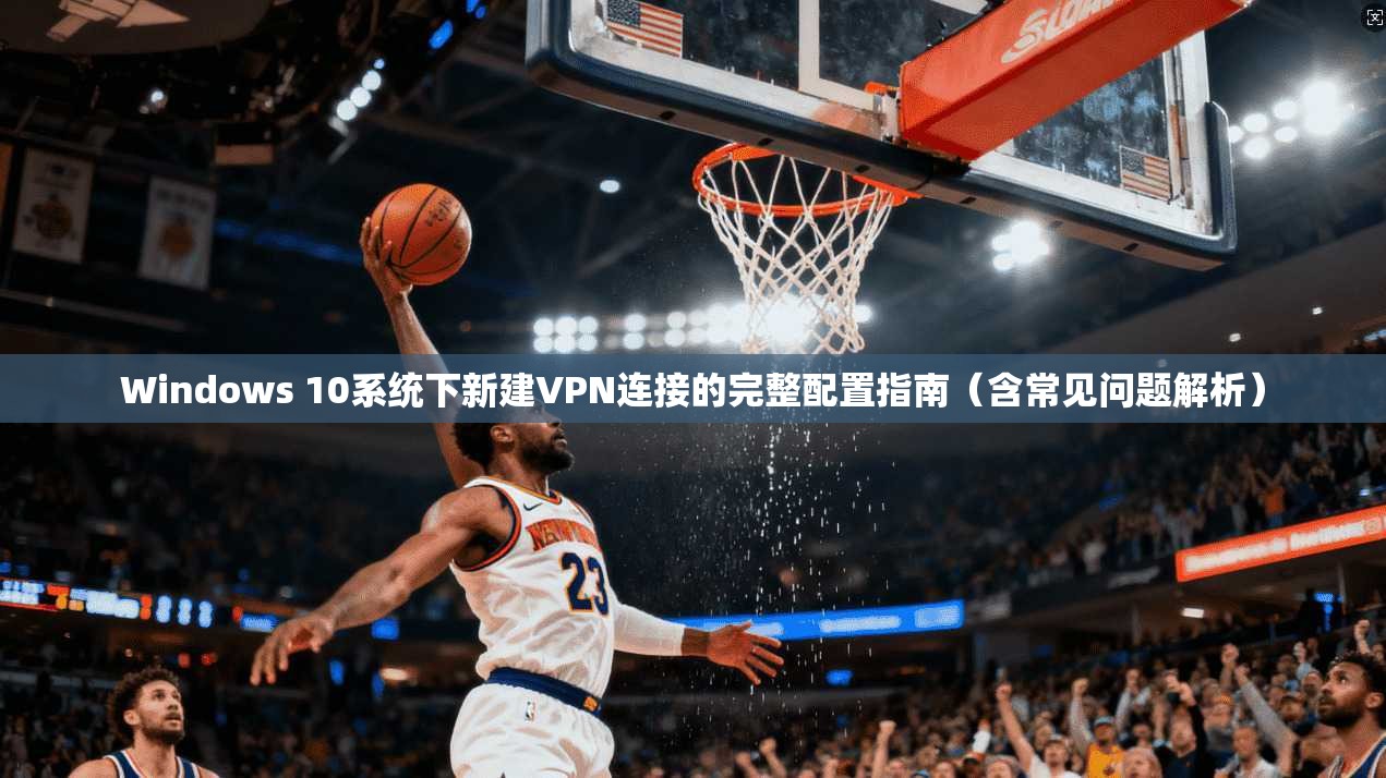 Windows 10系统下新建VPN连接的完整配置指南（含常见问题解析）