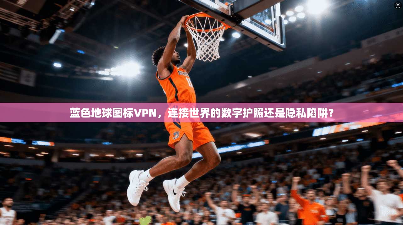 蓝色地球图标VPN，连接世界的数字护照还是隐私陷阱？