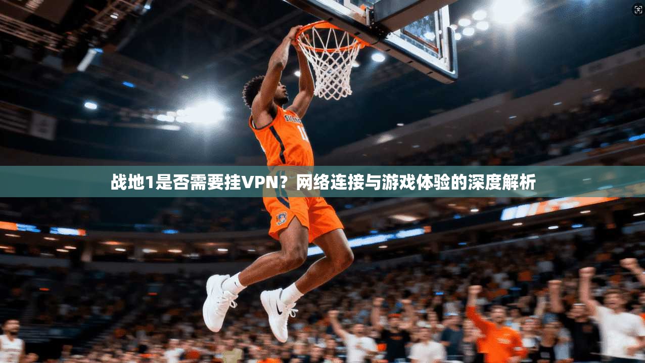 战地1是否需要挂VPN？网络连接与游戏体验的深度解析