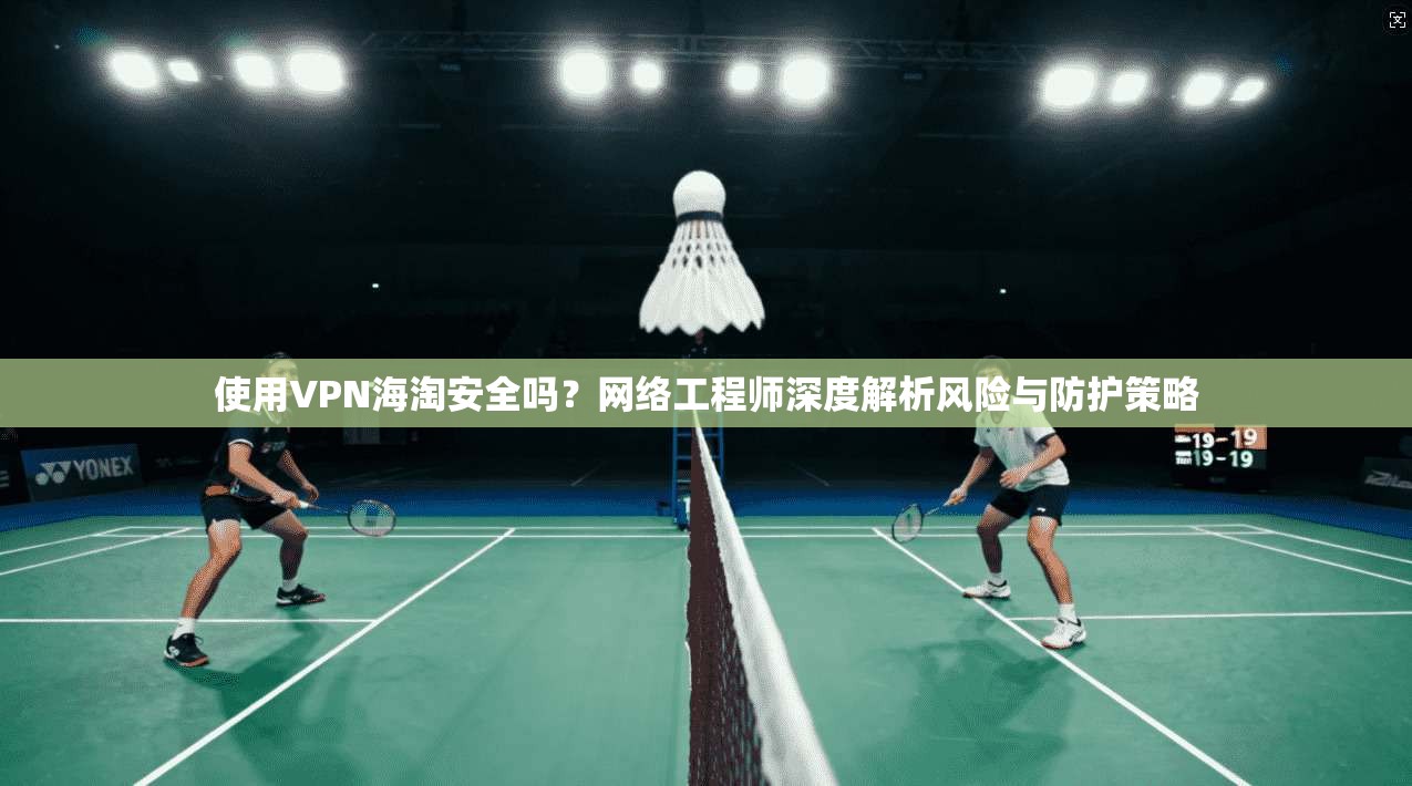 使用VPN海淘安全吗？网络工程师深度解析风险与防护策略