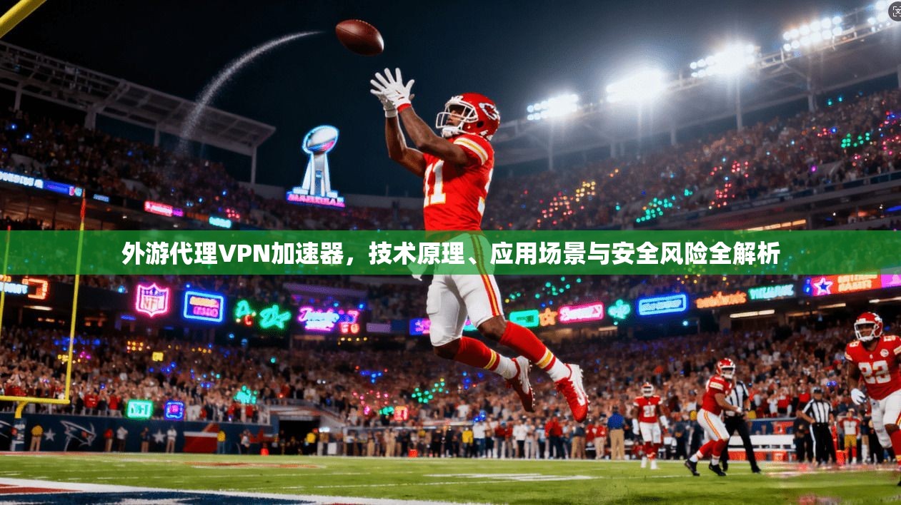外游代理VPN加速器，技术原理、应用场景与安全风险全解析