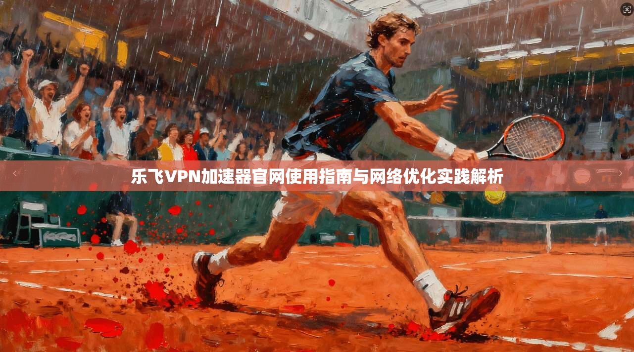 乐飞VPN加速器官网使用指南与网络优化实践解析