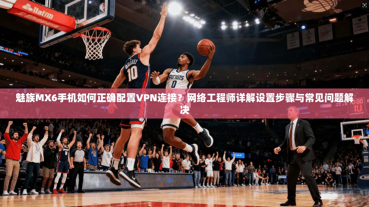 魅族MX6手机如何正确配置VPN连接？网络工程师详解设置步骤与常见问题解决