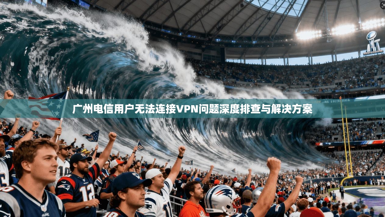 广州电信用户无法连接VPN问题深度排查与解决方案