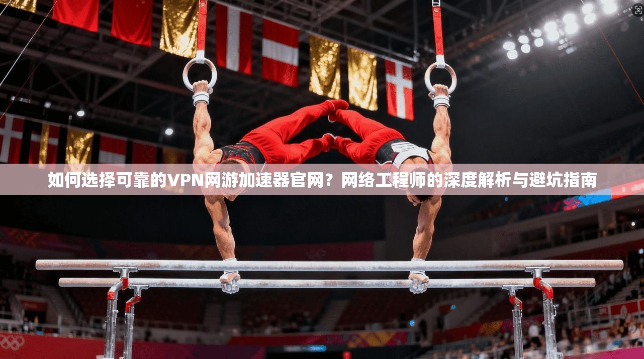 如何选择可靠的VPN网游加速器官网？网络工程师的深度解析与避坑指南