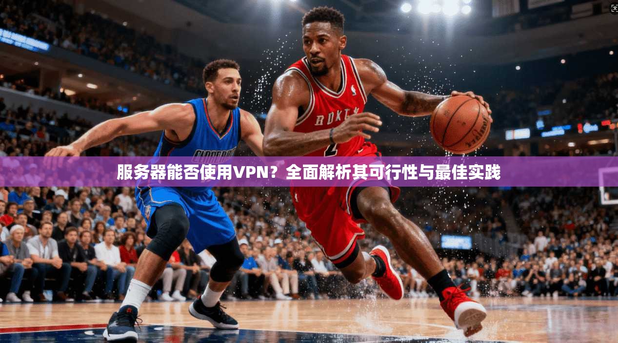 服务器能否使用VPN？全面解析其可行性与最佳实践