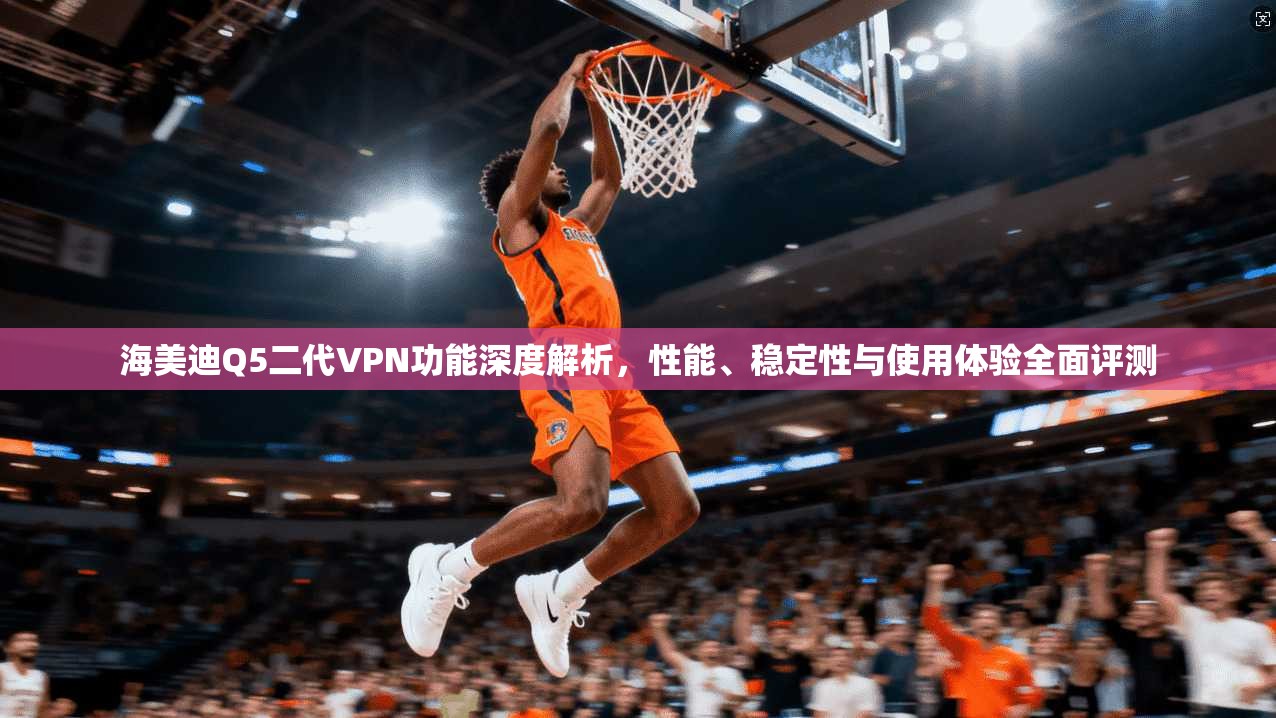 海美迪Q5二代VPN功能深度解析，性能、稳定性与使用体验全面评测