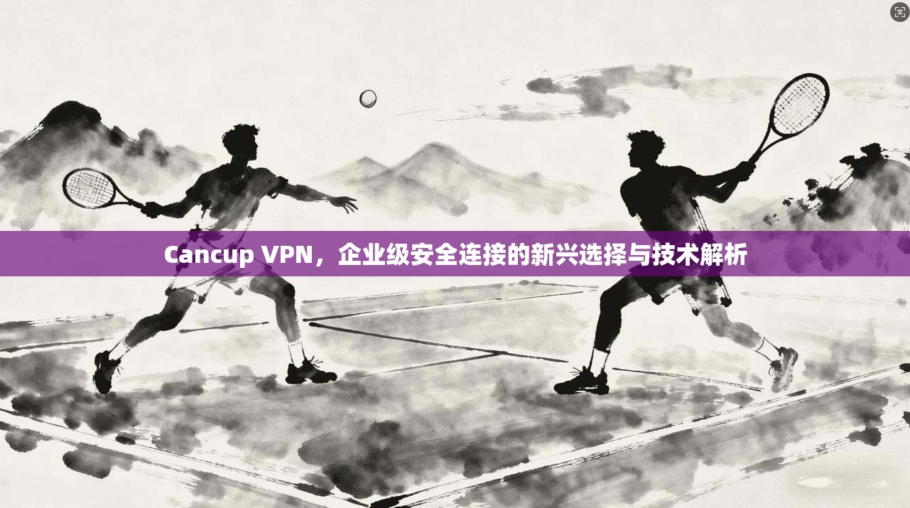 Cancup VPN，企业级安全连接的新兴选择与技术解析