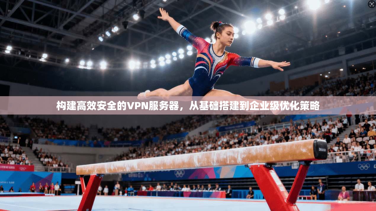 构建高效安全的VPN服务器，从基础搭建到企业级优化策略