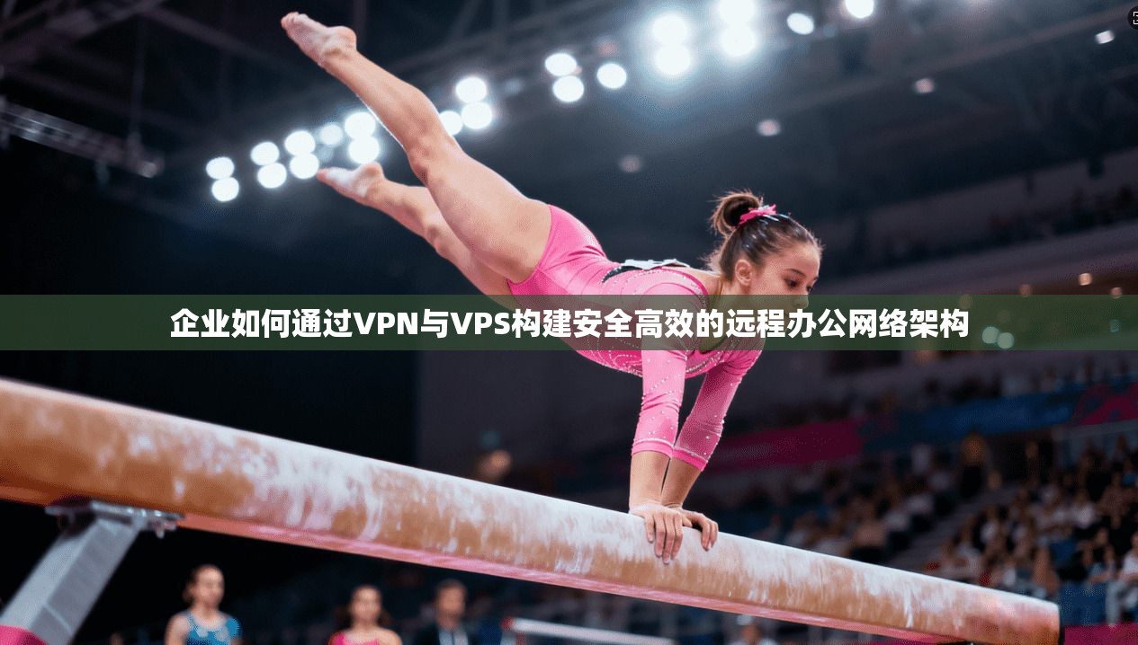 企业如何通过VPN与VPS构建安全高效的远程办公网络架构