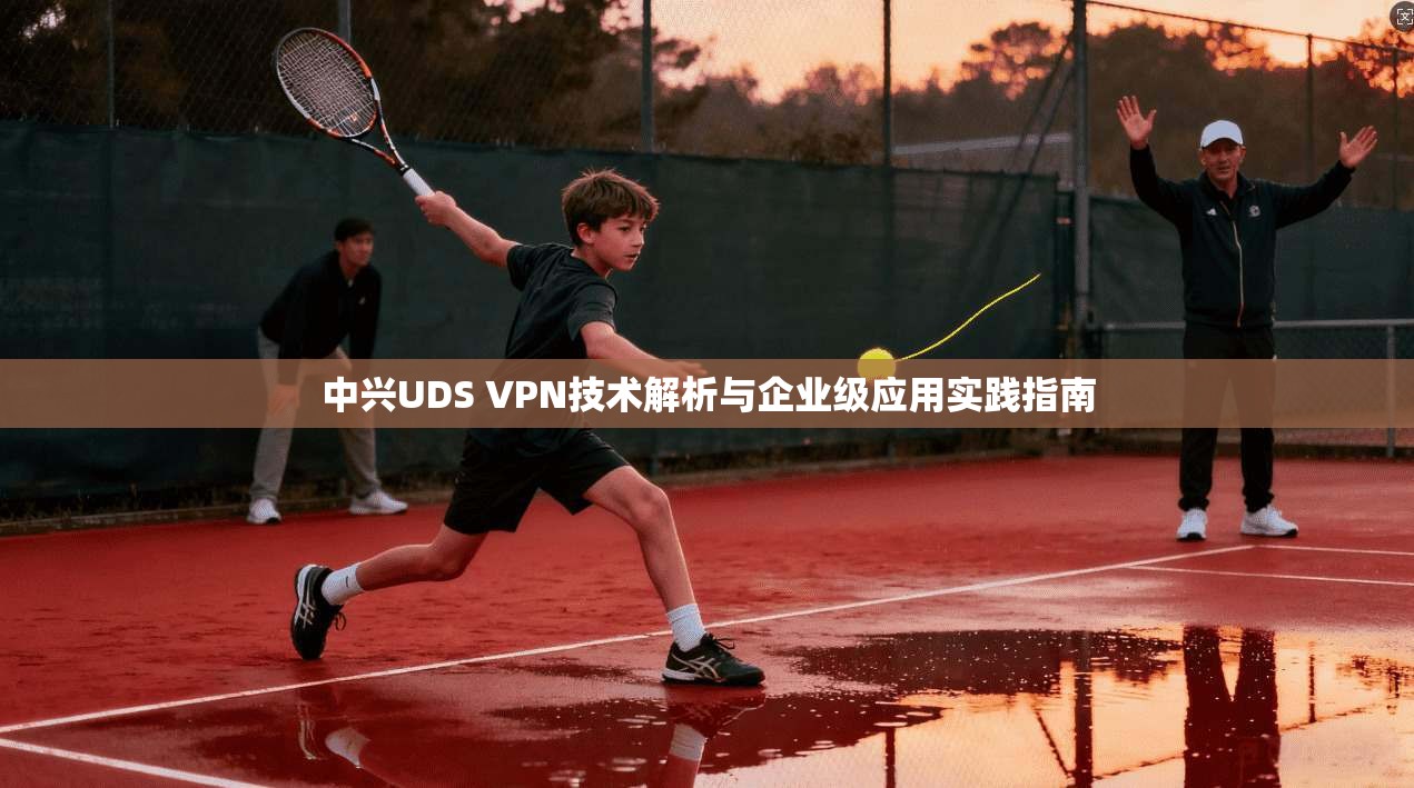 中兴UDS VPN技术解析与企业级应用实践指南