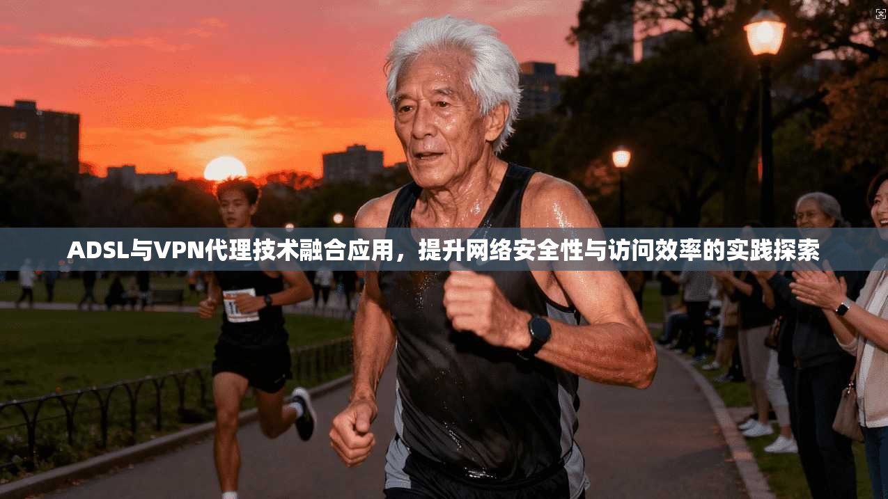 ADSL与VPN代理技术融合应用，提升网络安全性与访问效率的实践探索