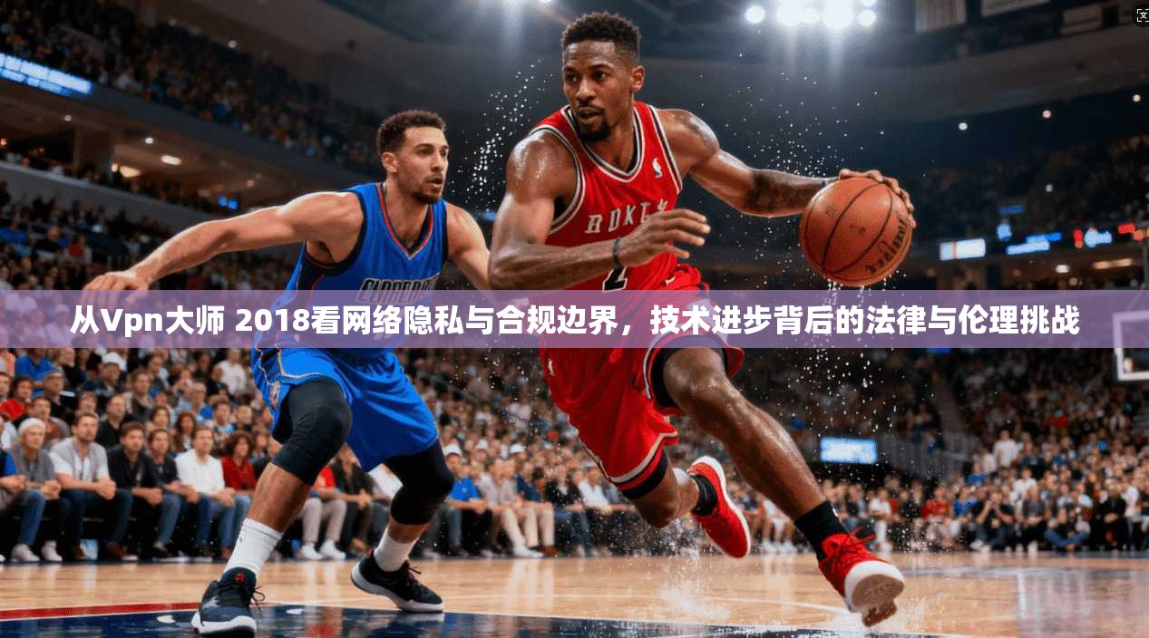 从Vpn大师 2018看网络隐私与合规边界，技术进步背后的法律与伦理挑战