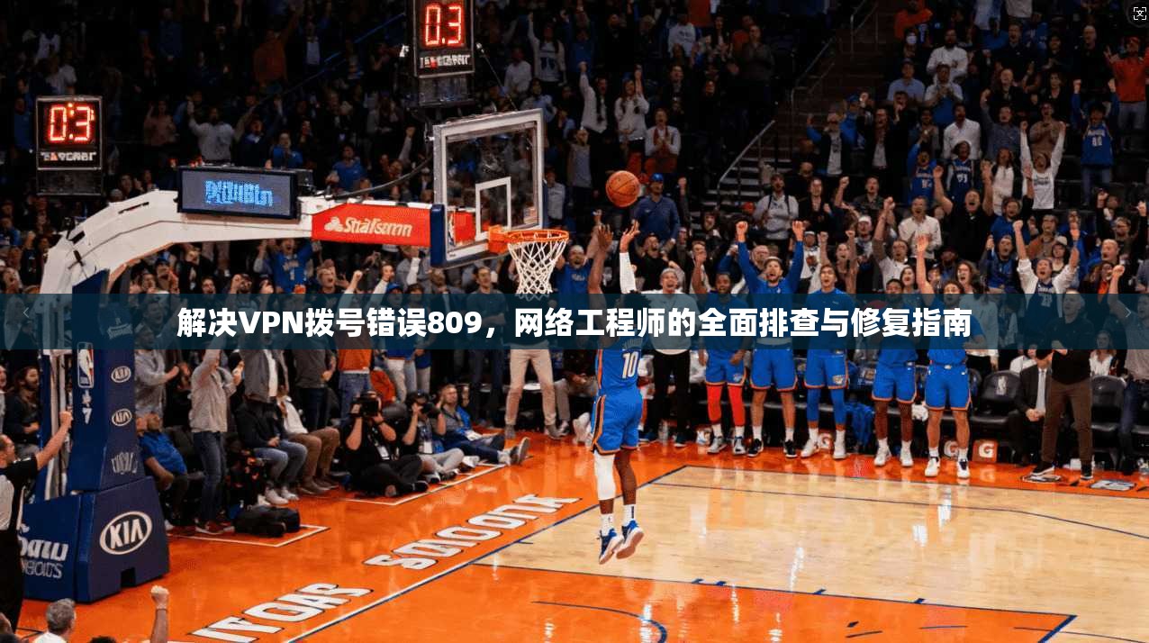 解决VPN拨号错误809，网络工程师的全面排查与修复指南
