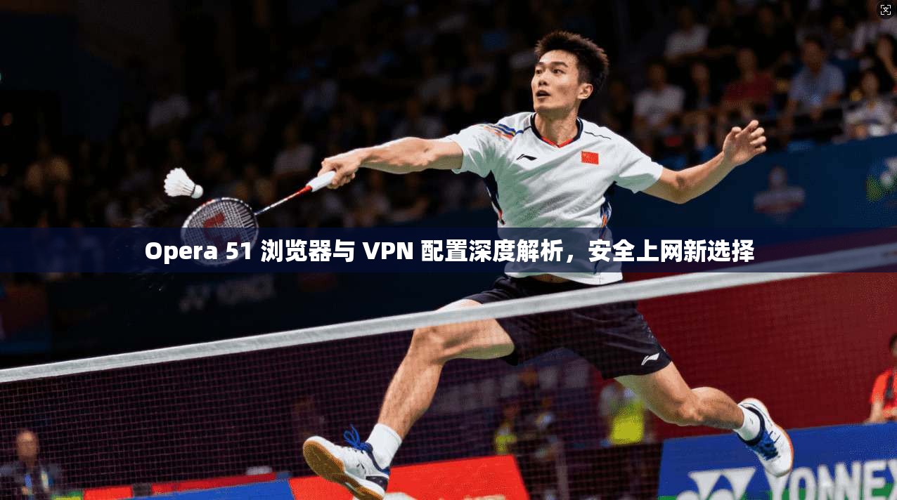 Opera 51 浏览器与 VPN 配置深度解析，安全上网新选择