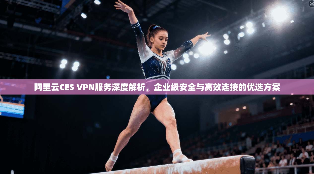 阿里云CES VPN服务深度解析，企业级安全与高效连接的优选方案