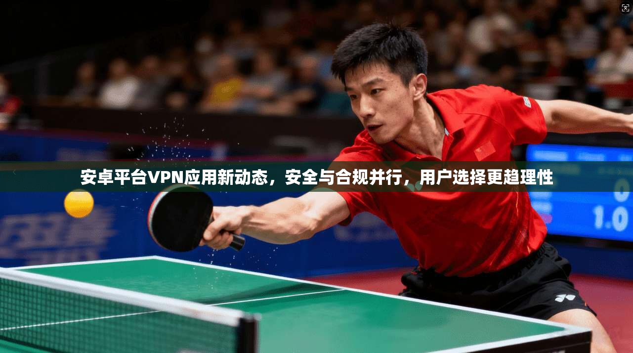 安卓平台VPN应用新动态,安全与合规并行,用户选择更趋理性