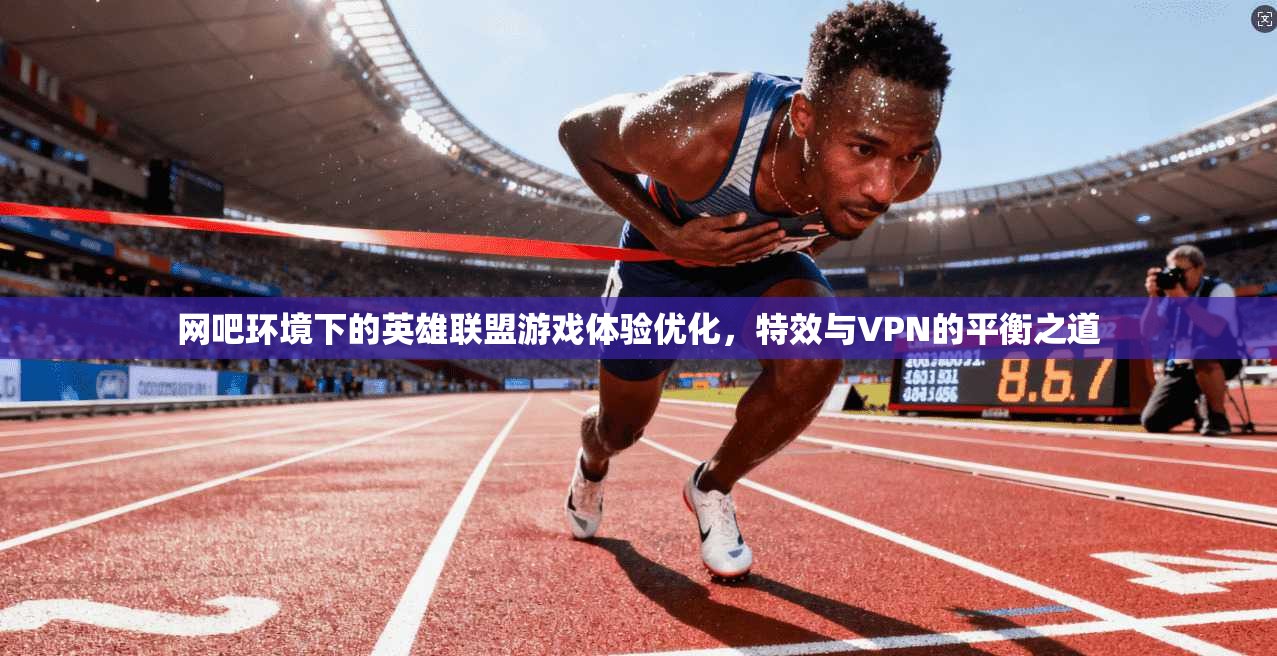 网吧环境下的英雄联盟游戏体验优化，特效与VPN的平衡之道