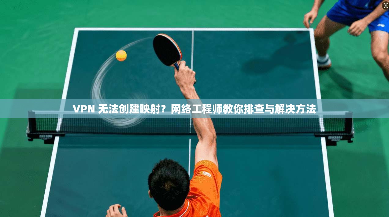 VPN 无法创建映射？网络工程师教你排查与解决方法