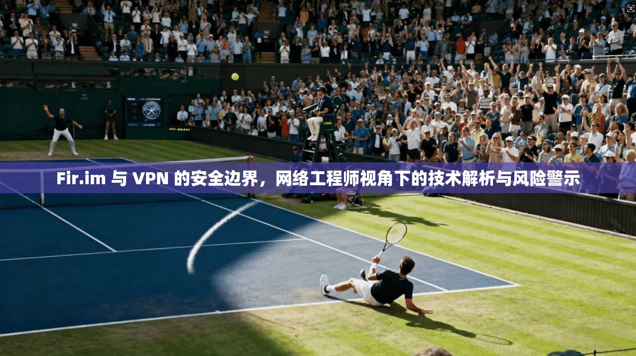 Fir.im 与 VPN 的安全边界，网络工程师视角下的技术解析与风险警示