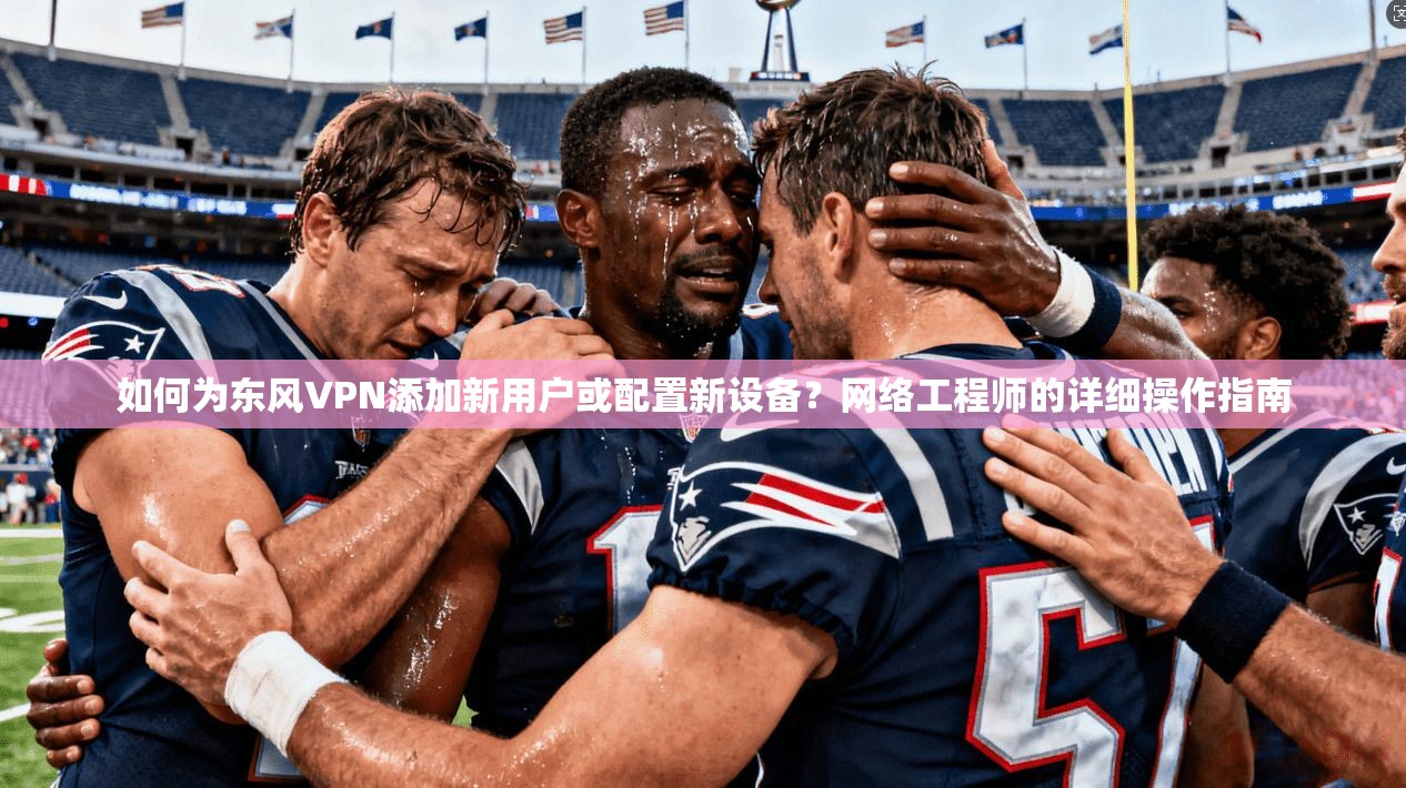 如何为东风VPN添加新用户或配置新设备?网络工程师的详细操作指南