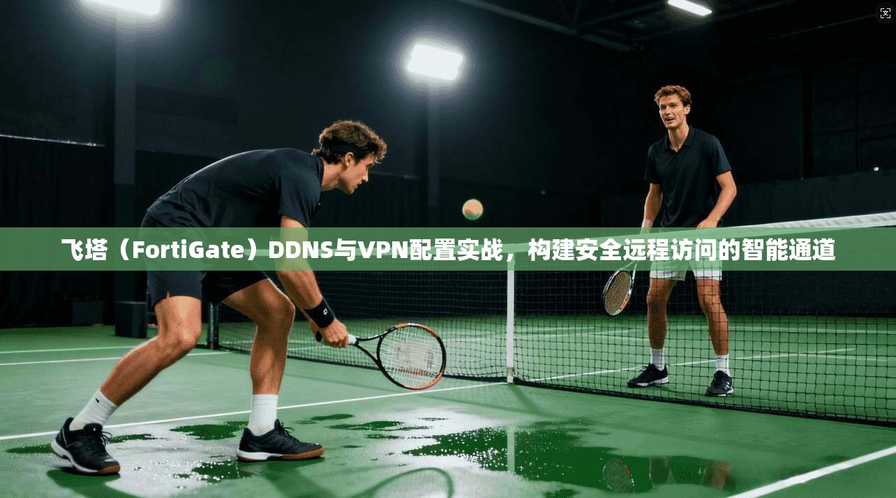 飞塔（FortiGate）DDNS与VPN配置实战，构建安全远程访问的智能通道