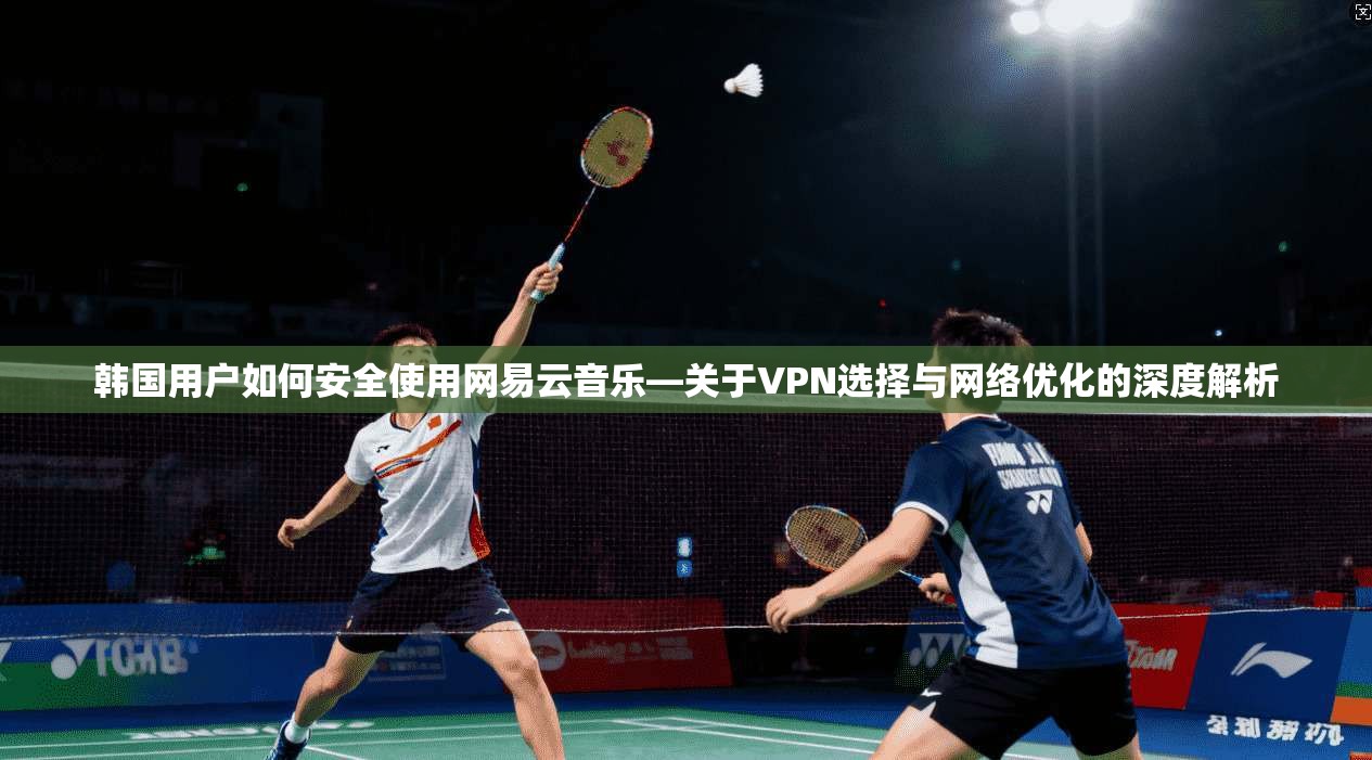 韩国用户如何安全使用网易云音乐—关于VPN选择与网络优化的深度解析