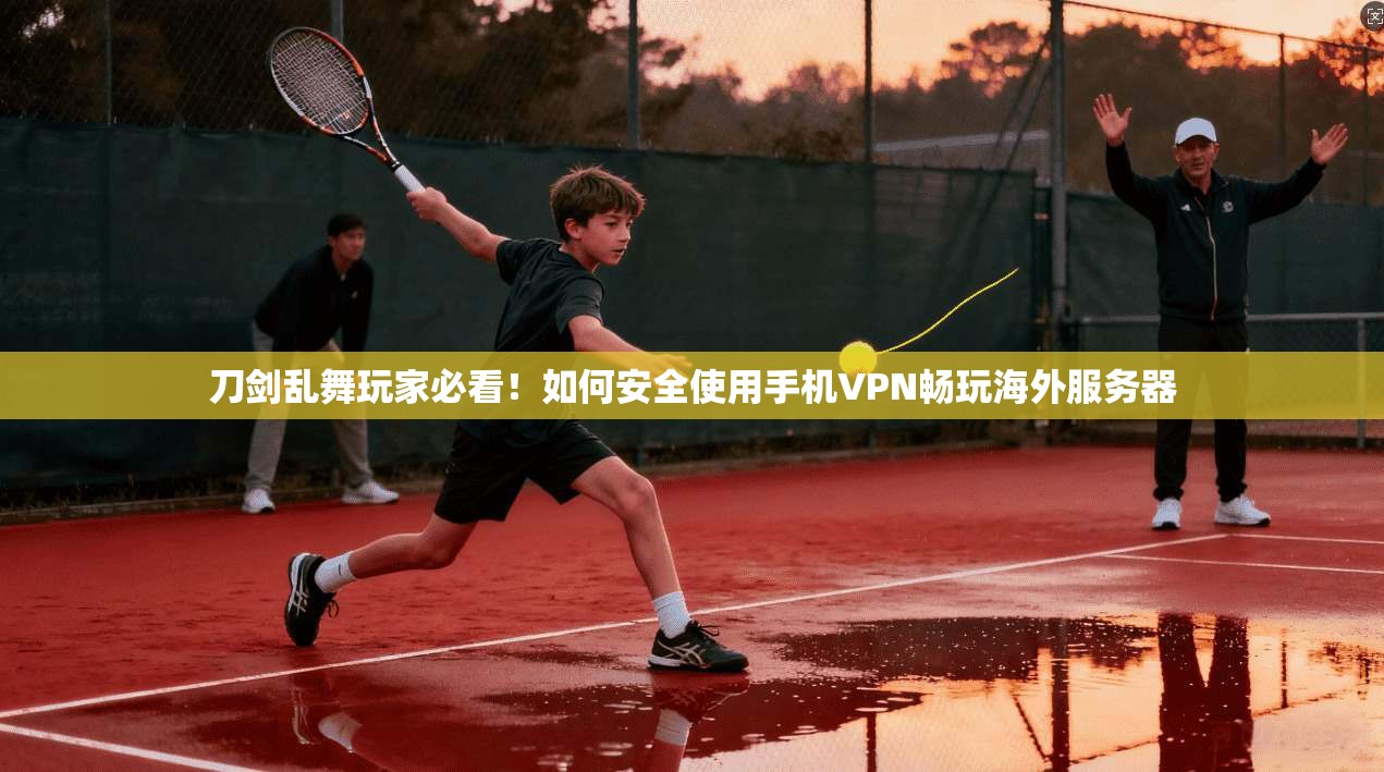 刀剑乱舞玩家必看！如何安全使用手机VPN畅玩海外服务器