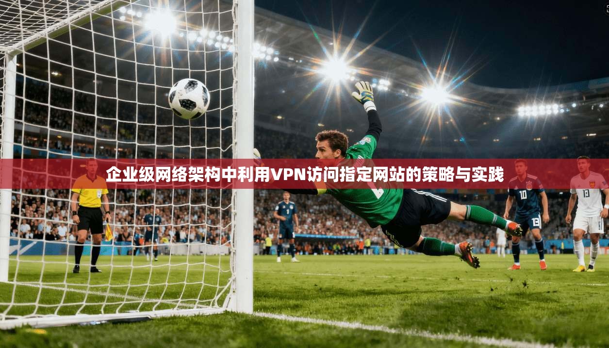 企业级网络架构中利用VPN访问指定网站的策略与实践