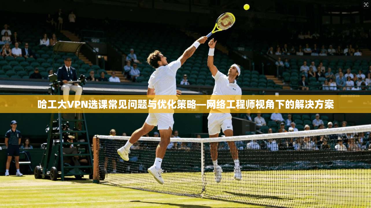 哈工大VPN选课常见问题与优化策略—网络工程师视角下的解决方案