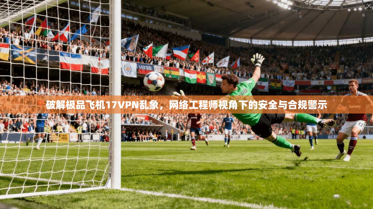 破解极品飞机17VPN乱象，网络工程师视角下的安全与合规警示