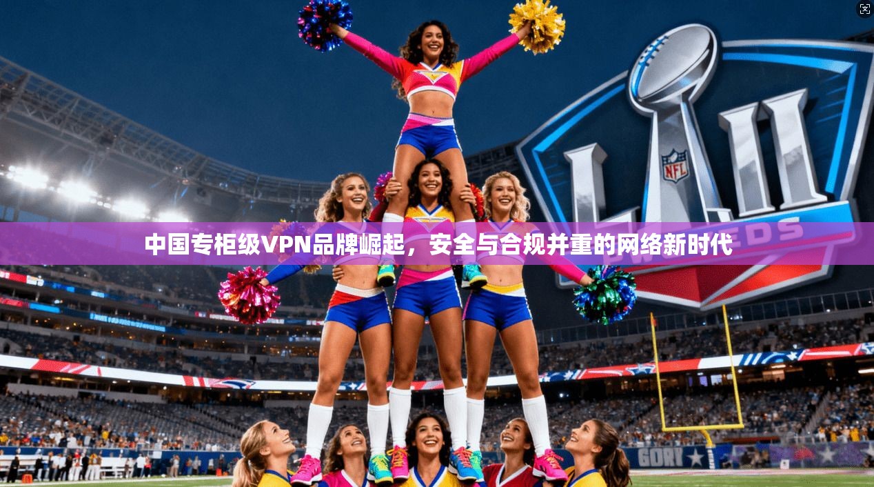 中国专柜级VPN品牌崛起,安全与合规并重的网络新时代