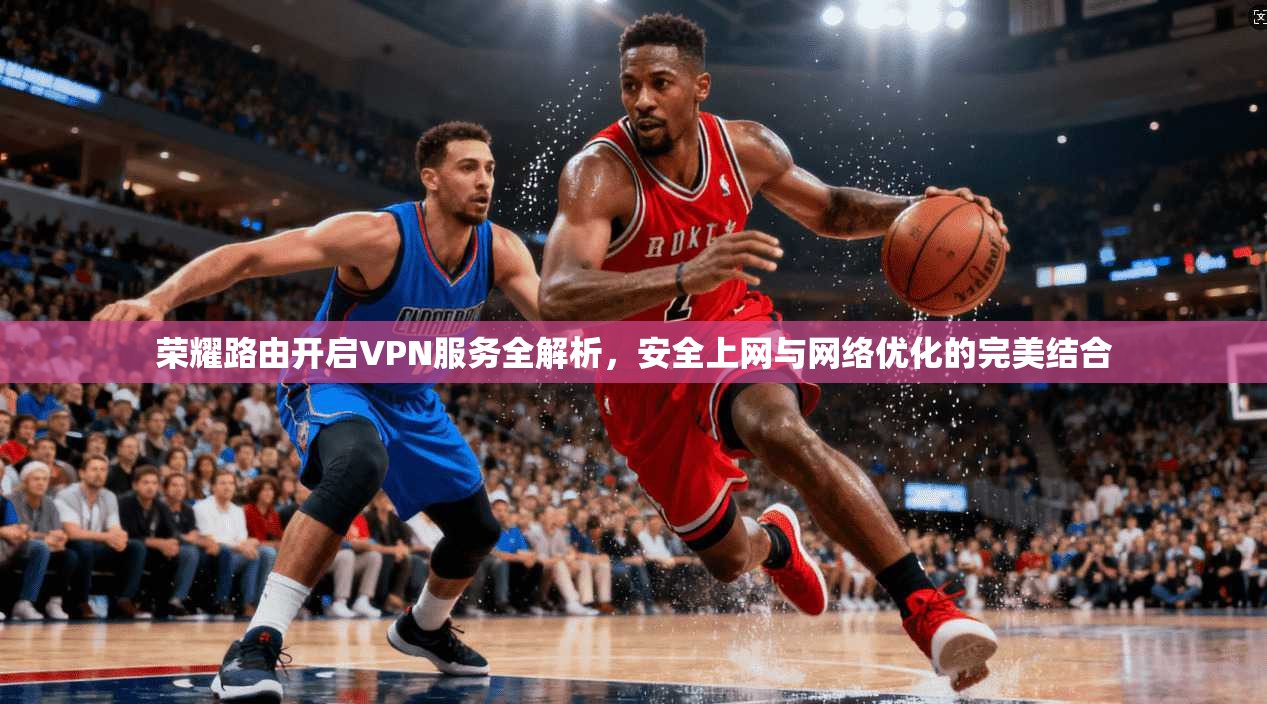 荣耀路由开启VPN服务全解析，安全上网与网络优化的完美结合