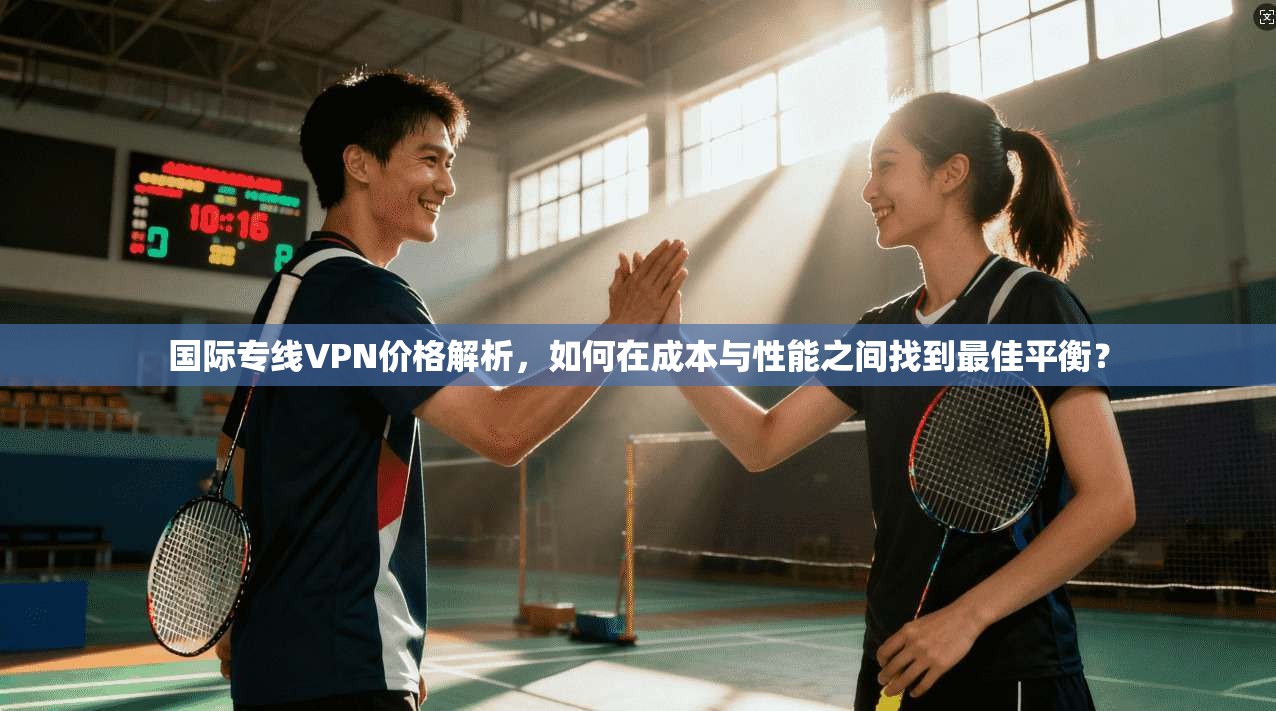 国际专线VPN价格解析，如何在成本与性能之间找到最佳平衡？