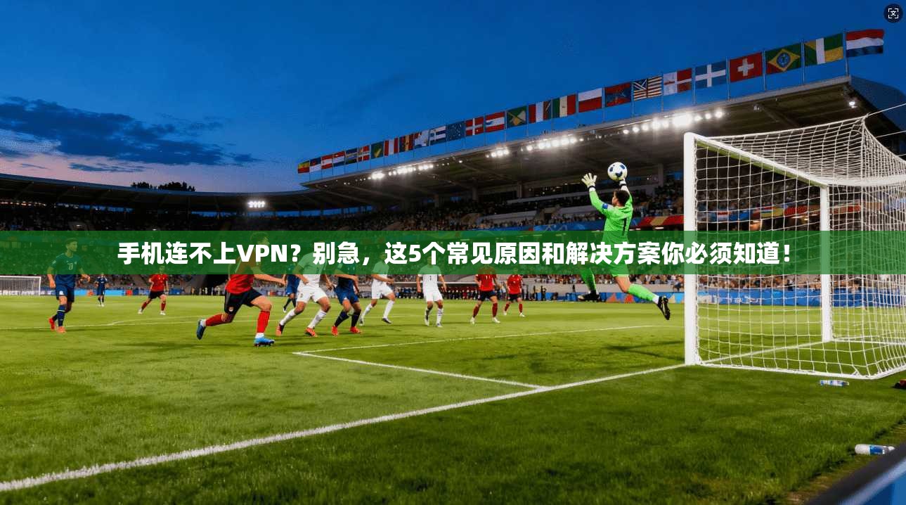 手机连不上VPN？别急，这5个常见原因和解决方案你必须知道！