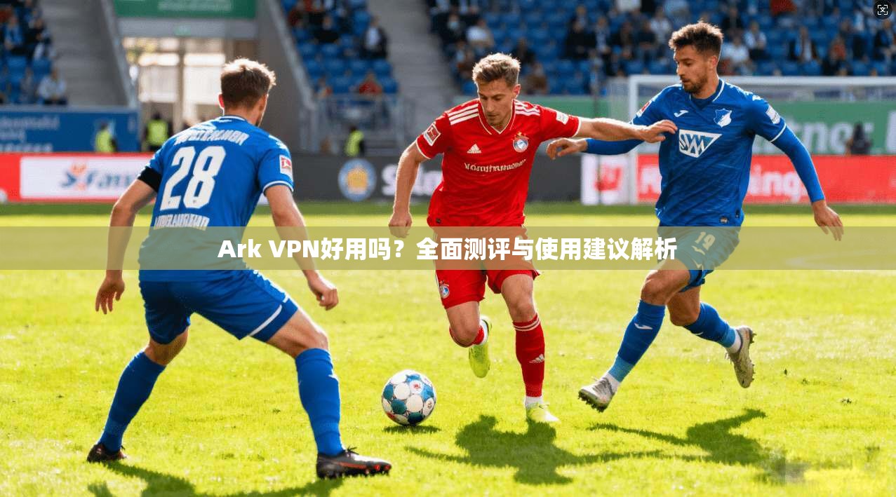 Ark VPN好用吗？全面测评与使用建议解析
