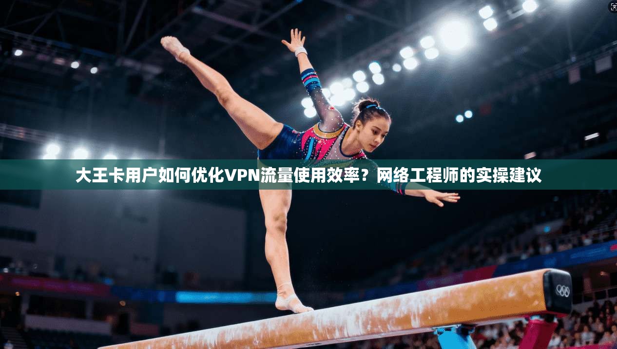大王卡用户如何优化VPN流量使用效率？网络工程师的实操建议
