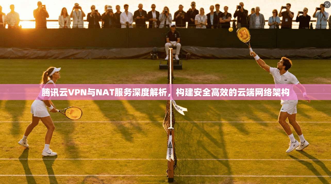 腾讯云VPN与NAT服务深度解析，构建安全高效的云端网络架构
