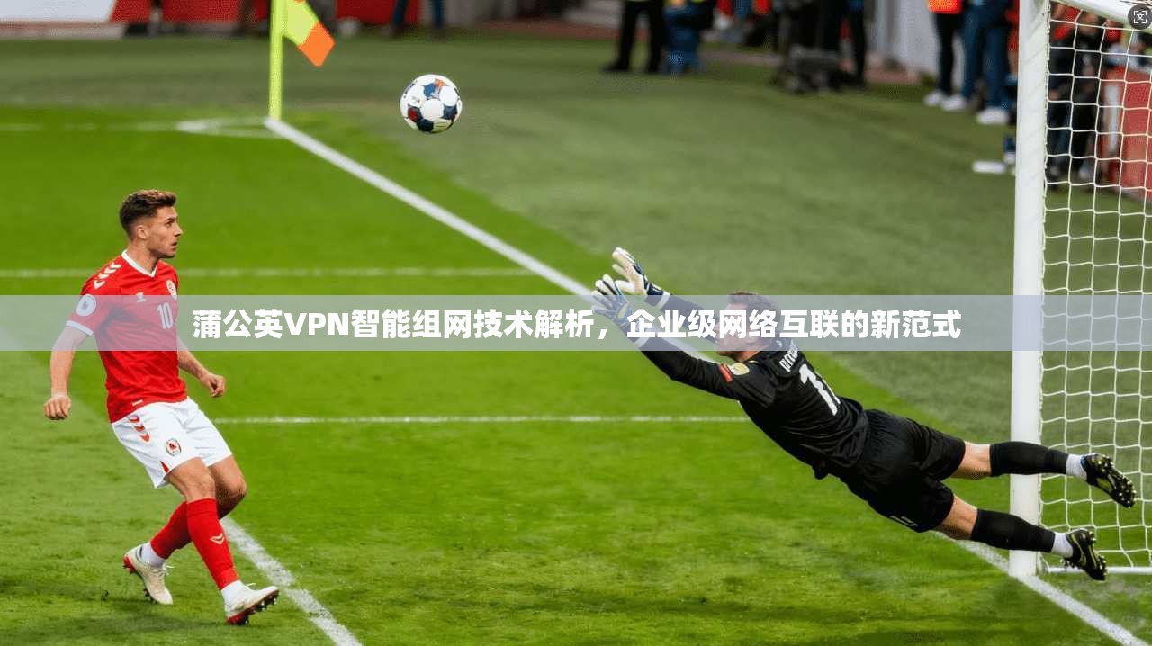 蒲公英VPN智能组网技术解析，企业级网络互联的新范式