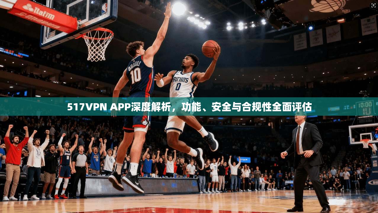 517VPN APP深度解析，功能、安全与合规性全面评估