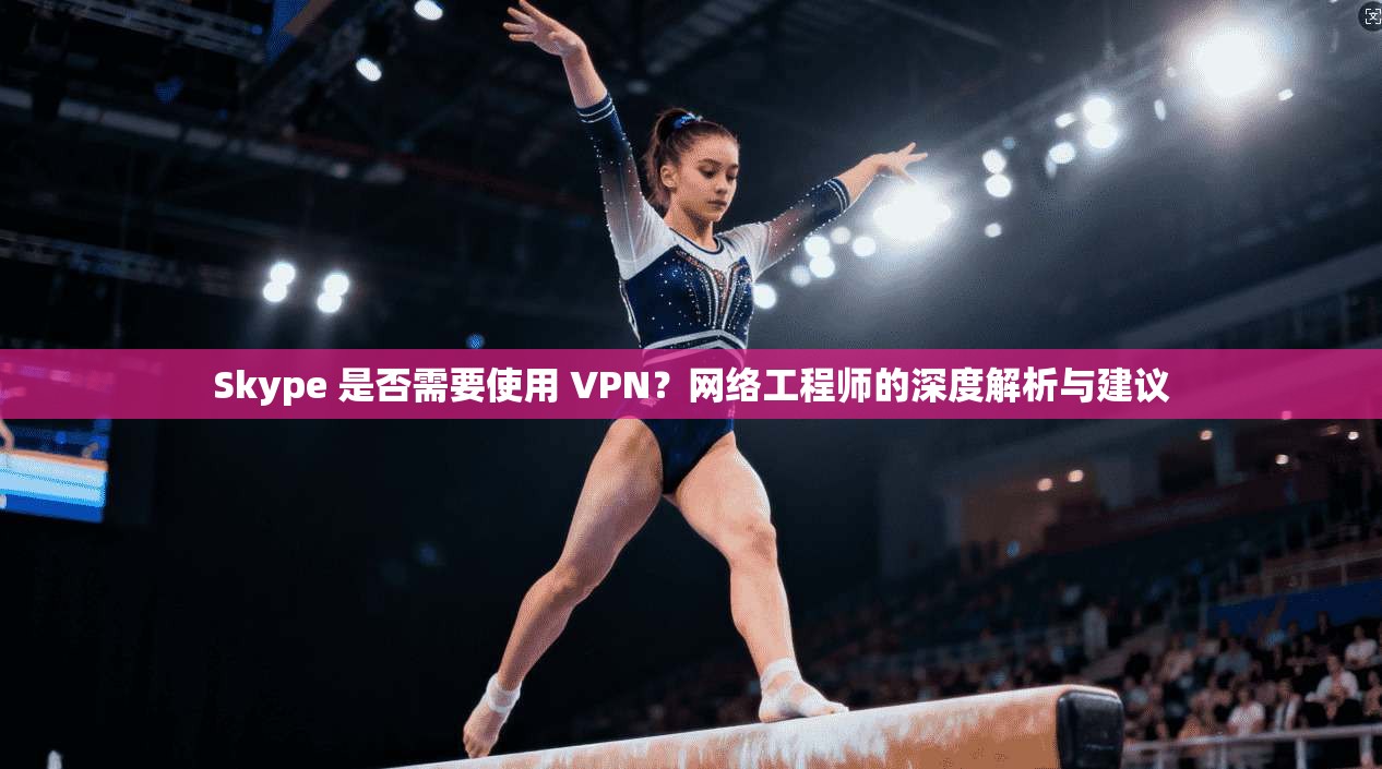 Skype 是否需要使用 VPN？网络工程师的深度解析与建议